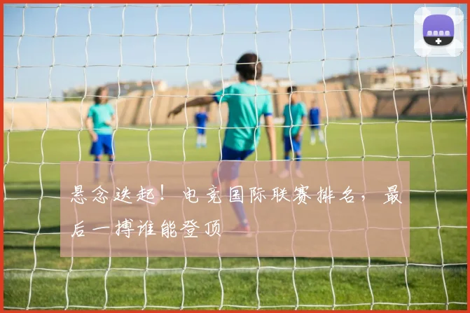 悬念迭起!电竞国际联赛排名,最后一搏谁能登顶