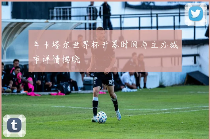 年卡塔尔世界杯开幕时间与主办城市详情揭晓