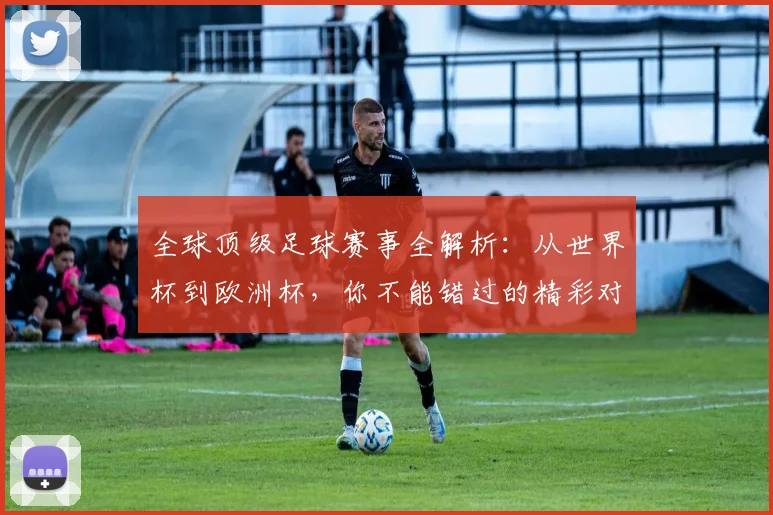 全球顶级足球赛事全解析：从世界杯到欧洲杯，你不能错过的精彩对决