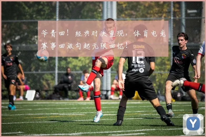 爷青回！经典对决重现，体育电竞赛事回放勾起无限回忆！