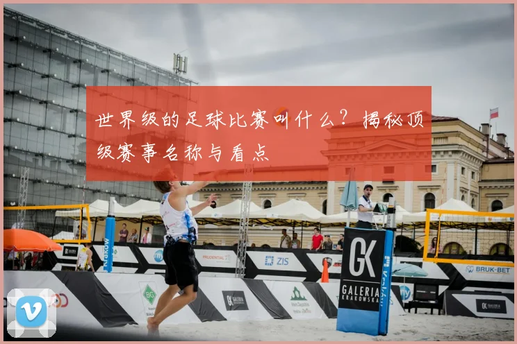 世界级的足球比赛叫什么？揭秘顶级赛事名称与看点