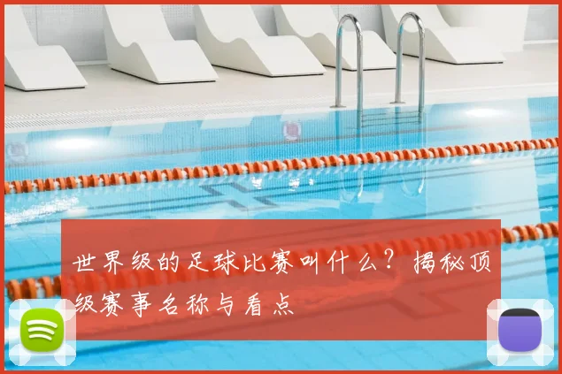 世界级的足球比赛叫什么？揭秘顶级赛事名称与看点