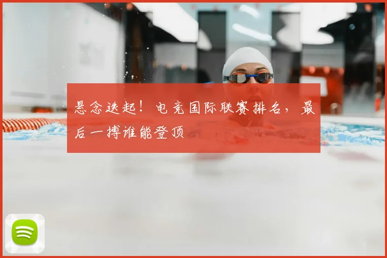 悬念迭起!电竞国际联赛排名,最后一搏谁能登顶